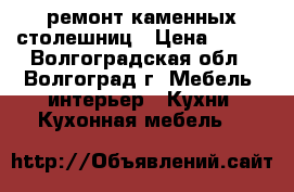 ремонт каменных столешниц › Цена ­ 500 - Волгоградская обл., Волгоград г. Мебель, интерьер » Кухни. Кухонная мебель   